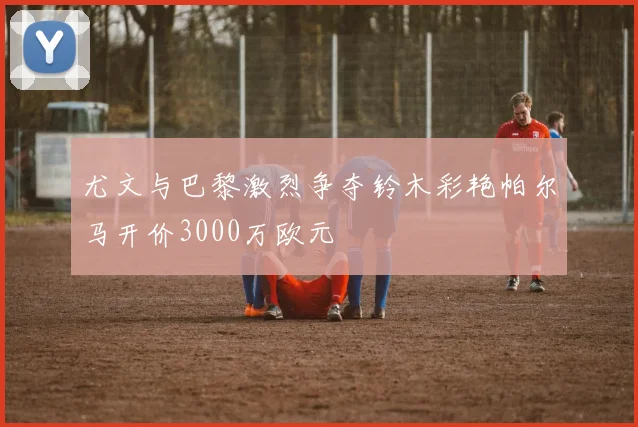 尤文与巴黎激烈争夺铃木彩艳帕尔马开价3000万欧元