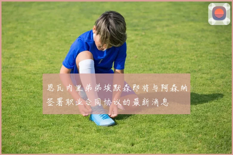 恩瓦内里弟弟埃默森即将与阿森纳签署职业合同协议的最新消息