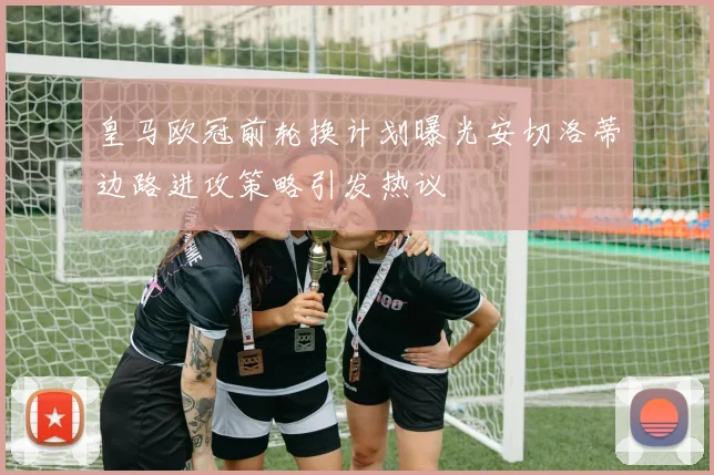 皇马欧冠前轮换计划曝光安切洛蒂边路进攻策略引发热议