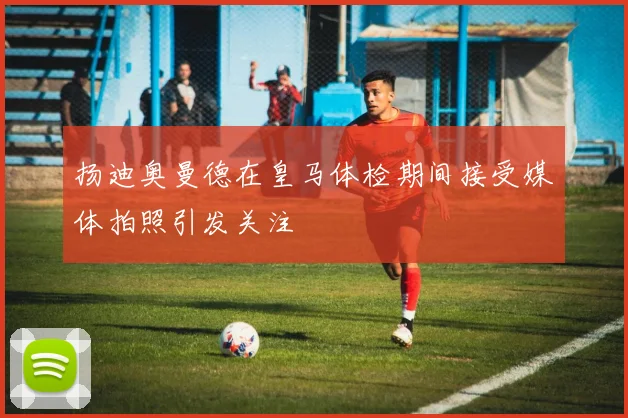 扬迪奥曼德在皇马体检期间接受媒体拍照引发关注