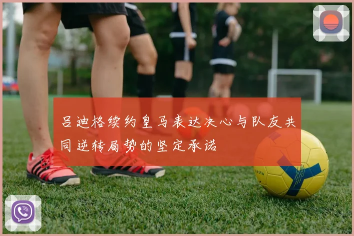 吕迪格续约皇马表达决心与队友共同逆转局势的坚定承诺