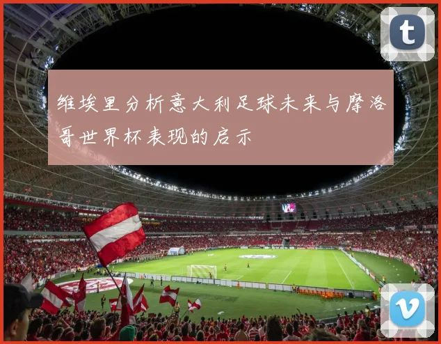维埃里分析意大利足球未来与摩洛哥世界杯表现的启示