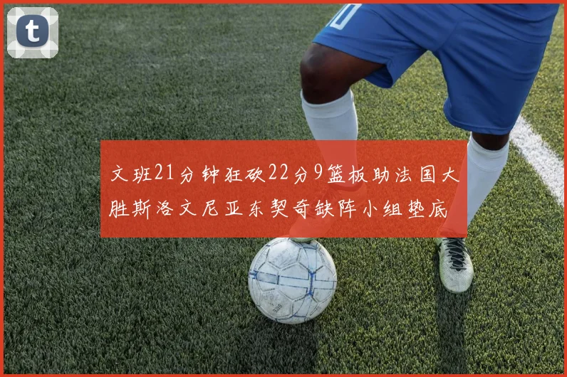 文班21分钟狂砍22分9篮板助法国大胜斯洛文尼亚东契奇缺阵小组垫底