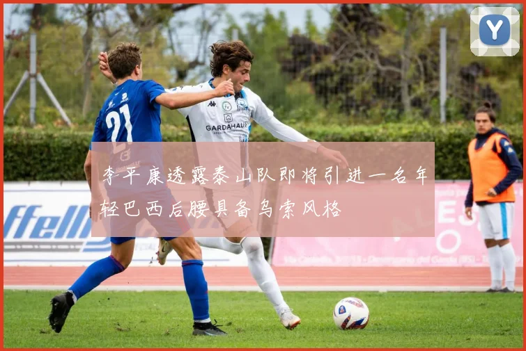 李平康透露泰山队即将引进一名年轻巴西后腰具备乌索风格