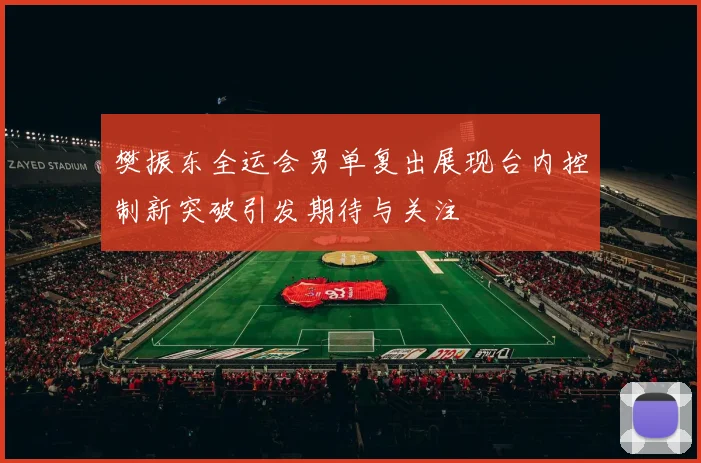樊振东全运会男单复出展现台内控制新突破引发期待与关注